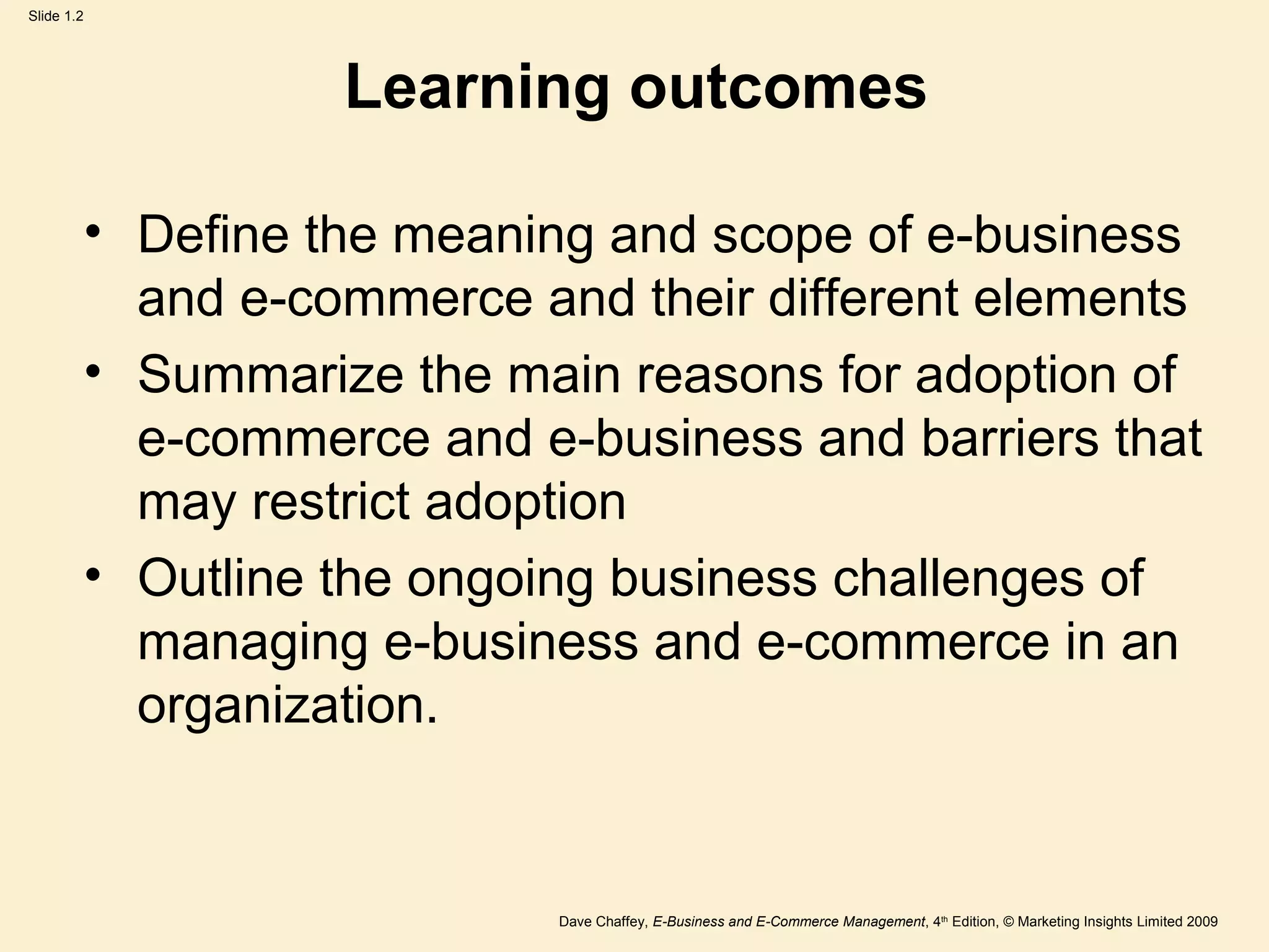 Dave Chaffey, E-Business and E-Commerce Management, 4th
Edition, © Marketing Insights Limited 2009
Slide 1.2
Learning outcomes
• Define the meaning and scope of e-business
and e-commerce and their different elements
• Summarize the main reasons for adoption of
e-commerce and e-business and barriers that
may restrict adoption
• Outline the ongoing business challenges of
managing e-business and e-commerce in an
organization.
 