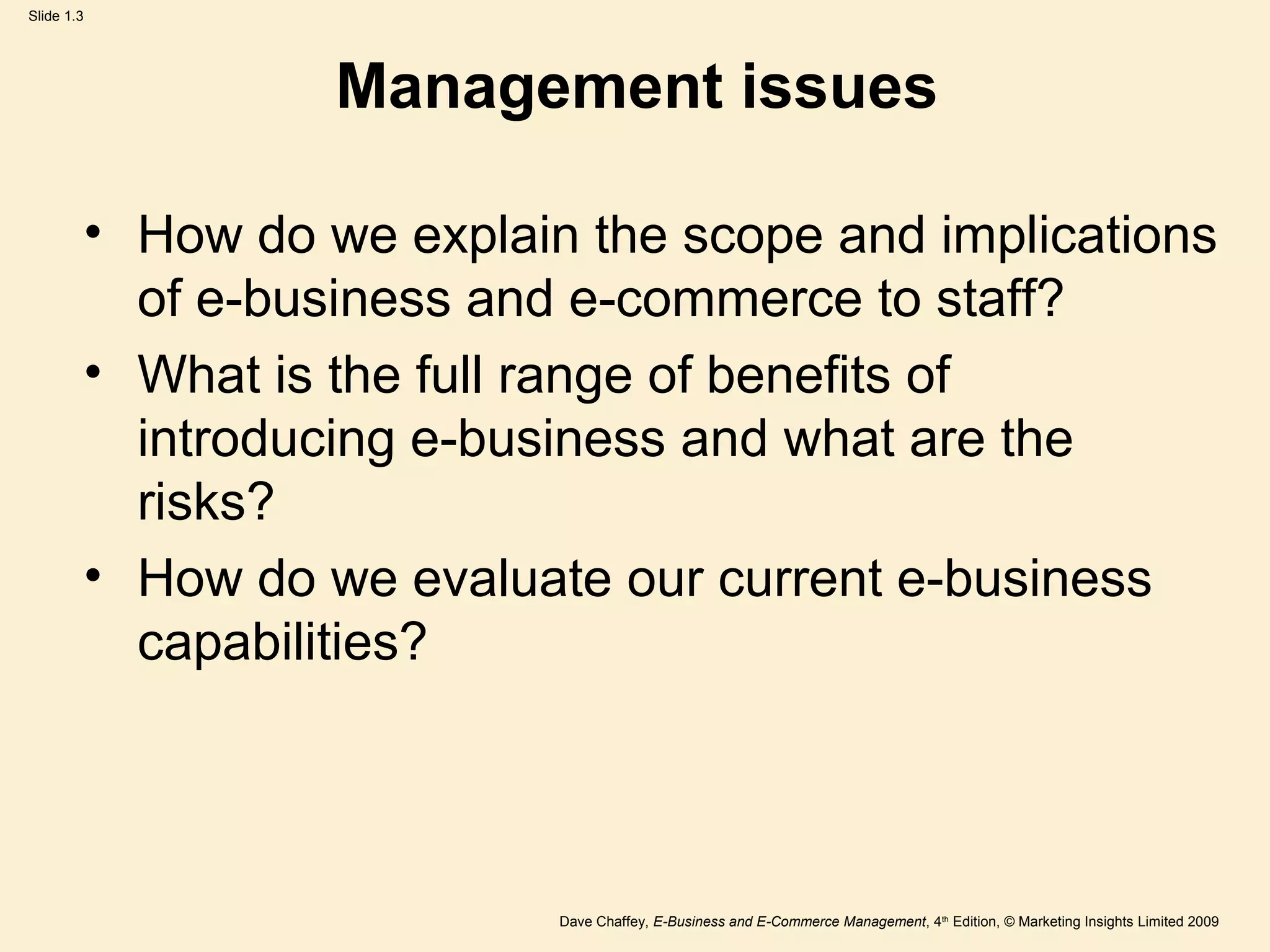 Dave Chaffey, E-Business and E-Commerce Management, 4th
Edition, © Marketing Insights Limited 2009
Slide 1.3
Management issues
• How do we explain the scope and implications
of e-business and e-commerce to staff?
• What is the full range of benefits of
introducing e-business and what are the
risks?
• How do we evaluate our current e-business
capabilities?
 