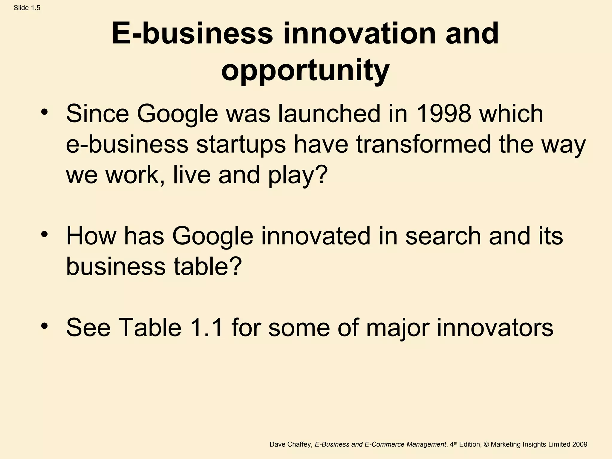 Dave Chaffey, E-Business and E-Commerce Management, 4th
Edition, © Marketing Insights Limited 2009
Slide 1.5
E-business innovation and
opportunity
• Since Google was launched in 1998 which
e-business startups have transformed the way
we work, live and play?
• How has Google innovated in search and its
business table?
• See Table 1.1 for some of major innovators
 