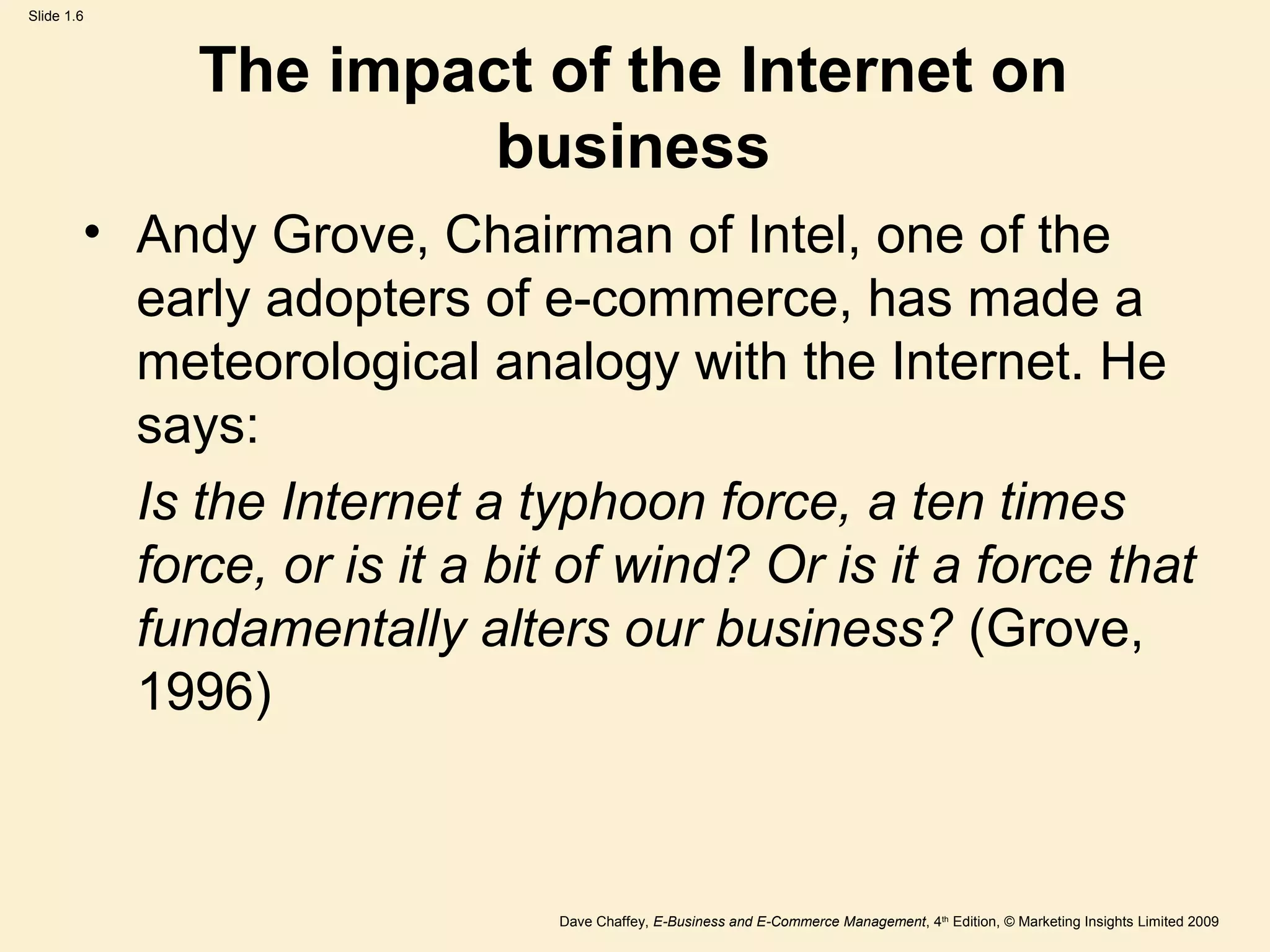 Dave Chaffey, E-Business and E-Commerce Management, 4th
Edition, © Marketing Insights Limited 2009
Slide 1.6
The impact of the Internet on
business
• Andy Grove, Chairman of Intel, one of the
early adopters of e-commerce, has made a
meteorological analogy with the Internet. He
says:
Is the Internet a typhoon force, a ten times
force, or is it a bit of wind? Or is it a force that
fundamentally alters our business? (Grove,
1996)
 