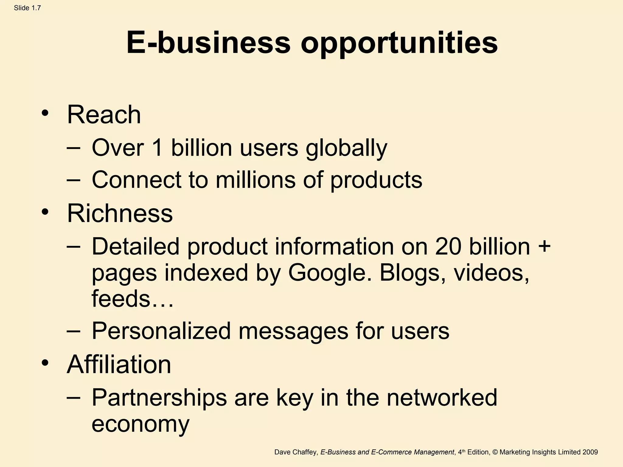 Dave Chaffey, E-Business and E-Commerce Management, 4th
Edition, © Marketing Insights Limited 2009
Slide 1.7
E-business opportunities
• Reach
– Over 1 billion users globally
– Connect to millions of products
• Richness
– Detailed product information on 20 billion +
pages indexed by Google. Blogs, videos,
feeds…
– Personalized messages for users
• Affiliation
– Partnerships are key in the networked
economy
 