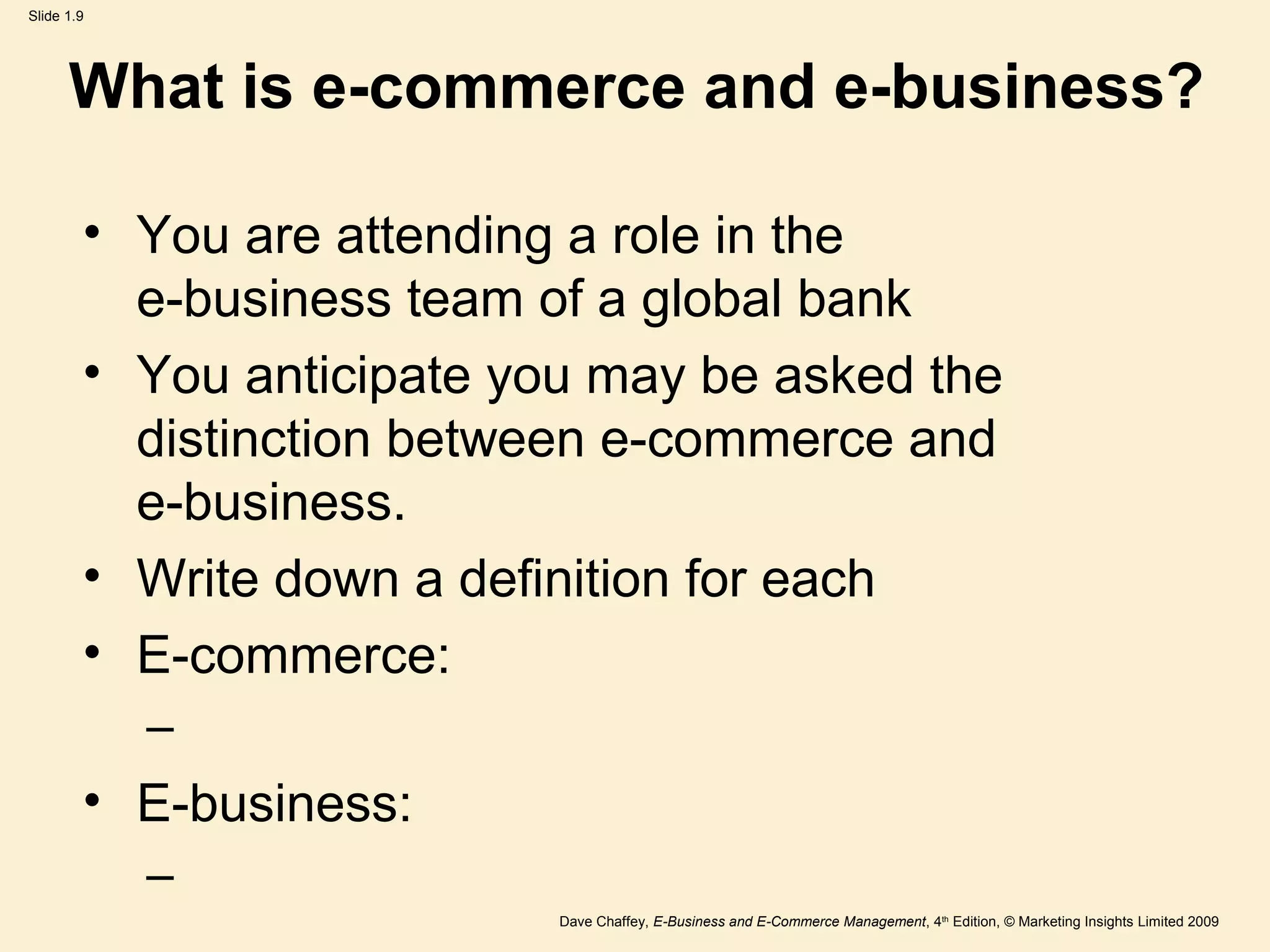 Dave Chaffey, E-Business and E-Commerce Management, 4th
Edition, © Marketing Insights Limited 2009
Slide 1.9
What is e-commerce and e-business?
• You are attending a role in the
e-business team of a global bank
• You anticipate you may be asked the
distinction between e-commerce and
e-business.
• Write down a definition for each
• E-commerce:
–
• E-business:
–
 