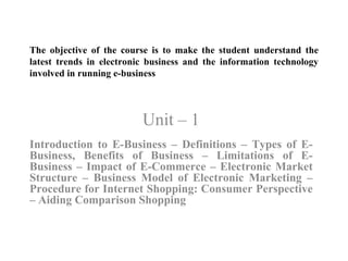 The objective of the course is to make the student understand the latest trends in electronic business and the information technology involved in running e-business Unit – 1 Introduction to E-Business – Definitions – Types of E-Business, Benefits of Business – Limitations of E-Business – Impact of E-Commerce – Electronic Market Structure – Business Model of Electronic Marketing – Procedure for Internet Shopping: Consumer Perspective – Aiding Comparison Shopping  