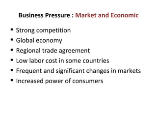 Business Pressure :  Market and Economic Strong competition Global economy Regional trade agreement  Low labor cost in some countries Frequent and significant changes in markets Increased power of consumers 