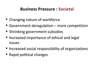 Business Pressure :  Societal Changing nature of workforce Government deregulation – more competition Shrinking government subsidies Increased importance of ethical and legal issues Increased social responsibility of organizations Rapid political changes 