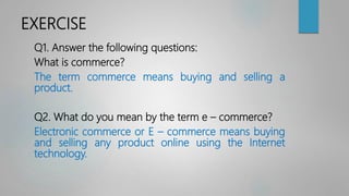 EXERCISE
Q1. Answer the following questions:
What is commerce?
The term commerce means buying and selling a
product.
Q2. What do you mean by the term e – commerce?
Electronic commerce or E – commerce means buying
and selling any product online using the Internet
technology.
 