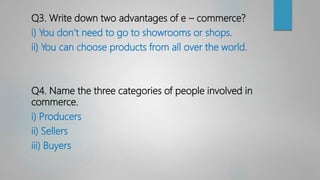Q3. Write down two advantages of e – commerce?
i) You don’t need to go to showrooms or shops.
ii) You can choose products from all over the world.
Q4. Name the three categories of people involved in
commerce.
i) Producers
ii) Sellers
iii) Buyers
 