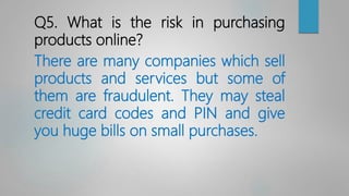 Q5. What is the risk in purchasing
products online?
There are many companies which sell
products and services but some of
them are fraudulent. They may steal
credit card codes and PIN and give
you huge bills on small purchases.
 