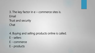 3. The key factor in e – commerce sites is.
Email
Trust and security
Chat
4. Buying and selling products online is called.
E - sellers
E - commerce
E - products
 