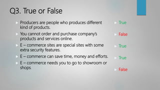 Q3. True or False
 Producers are people who produces different
kind of products.
 You cannot order and purchase company’s
products and services online.
 E – commerce sites are special sites with some
extra security features.
 E – commerce can save time, money and efforts.
 E – commerce needs you to go to showroom or
shops.
 True
 False
 True
 True
 False
 