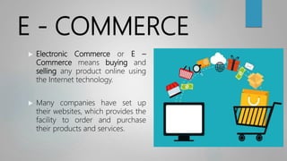 E - COMMERCE
 Electronic Commerce or E –
Commerce means buying and
selling any product online using
the Internet technology.
 Many companies have set up
their websites, which provides the
facility to order and purchase
their products and services.
 