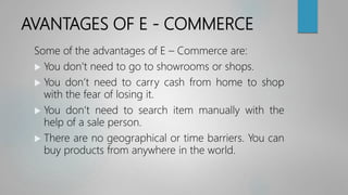 AVANTAGES OF E - COMMERCE
Some of the advantages of E – Commerce are:
 You don’t need to go to showrooms or shops.
 You don’t need to carry cash from home to shop
with the fear of losing it.
 You don’t need to search item manually with the
help of a sale person.
 There are no geographical or time barriers. You can
buy products from anywhere in the world.
 