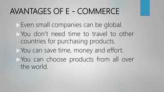 AVANTAGES OF E - COMMERCE
Even small companies can be global.
You don’t need time to travel to other
countries for purchasing products.
You can save time, money and effort.
You can choose products from all over
the world.
 