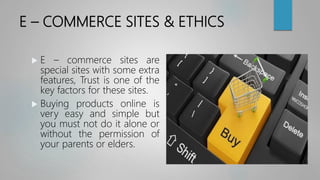 E – COMMERCE SITES & ETHICS
 E – commerce sites are
special sites with some extra
features, Trust is one of the
key factors for these sites.
 Buying products online is
very easy and simple but
you must not do it alone or
without the permission of
your parents or elders.
 