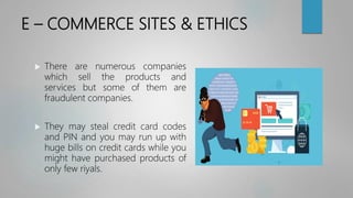 E – COMMERCE SITES & ETHICS
 There are numerous companies
which sell the products and
services but some of them are
fraudulent companies.
 They may steal credit card codes
and PIN and you may run up with
huge bills on credit cards while you
might have purchased products of
only few riyals.
 