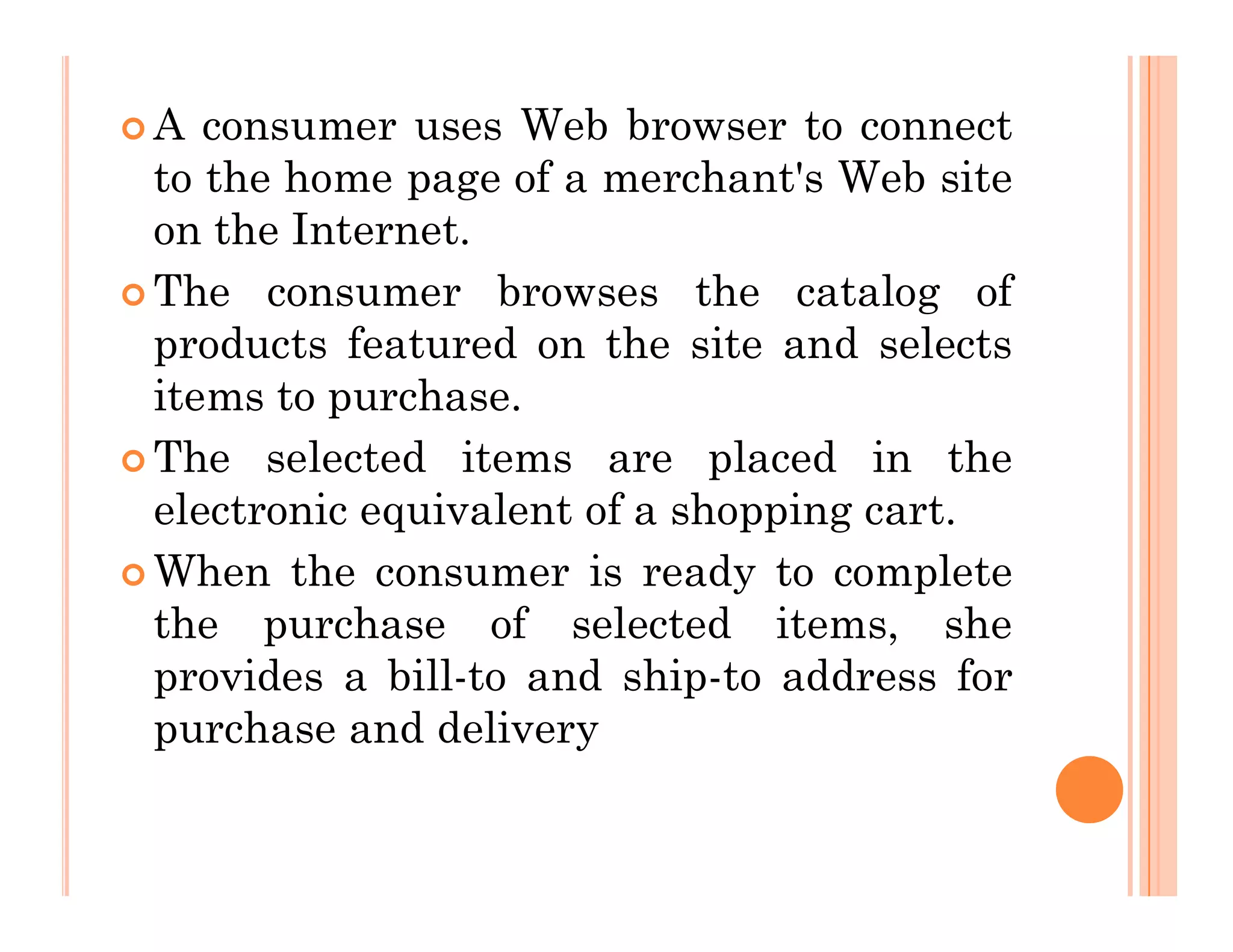  A consumer uses Web browser to connect
to the home page of a merchant's Web site
on the Internet.
 The consumer browses the catalog of
products featured on the site and selects
items to purchase.
 The selected items are placed in the
 The selected items are placed in the
electronic equivalent of a shopping cart.
 When the consumer is ready to complete
the purchase of selected items, she
provides a bill-to and ship-to address for
purchase and delivery
 