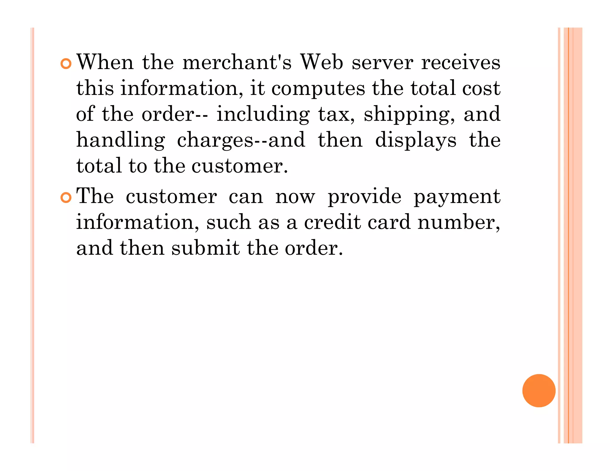  When the merchant's Web server receives
this information, it computes the total cost
of the order-- including tax, shipping, and
handling charges--and then displays the
total to the customer.
 The customer can now provide payment
information, such as a credit card number,
and then submit the order.
and then submit the order.
 