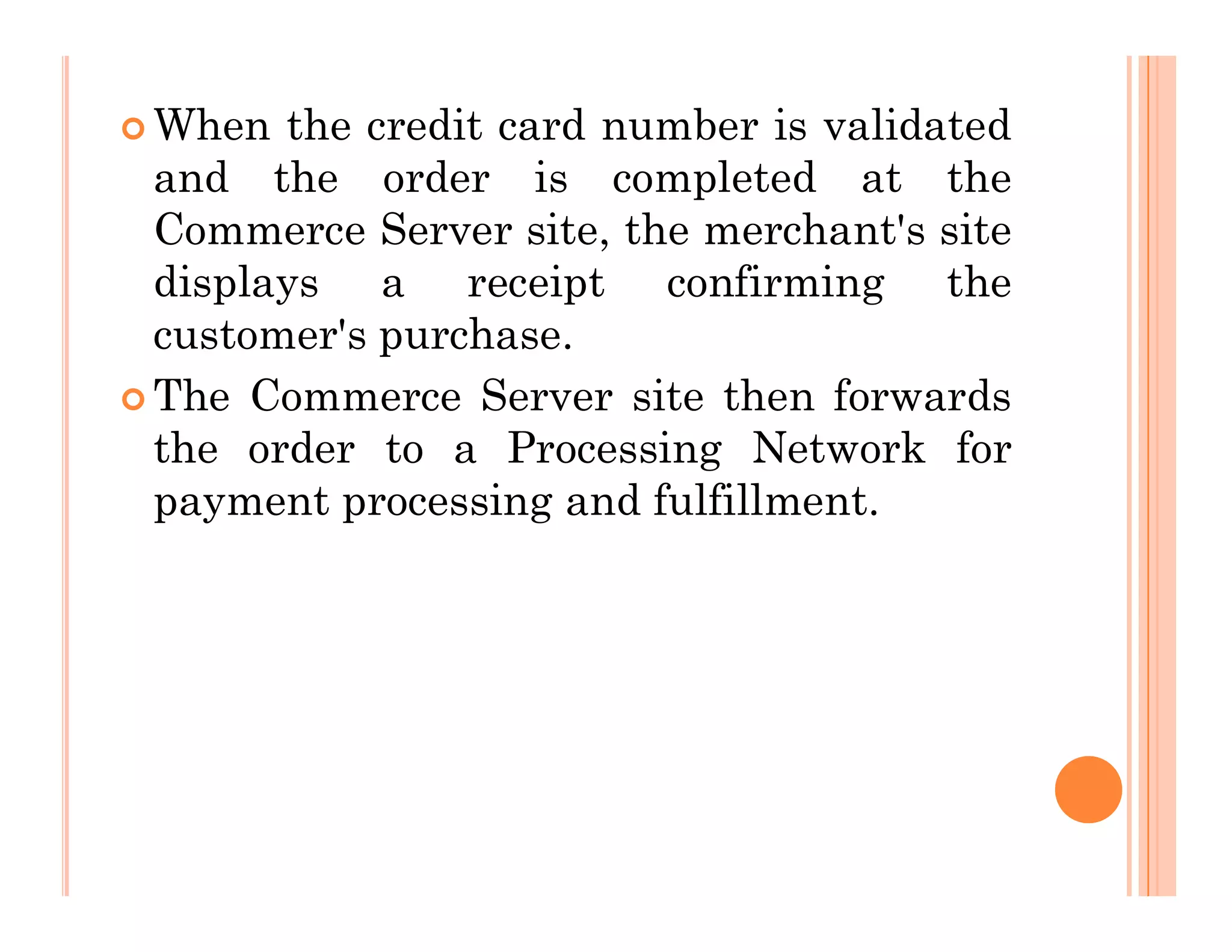  When the credit card number is validated
and the order is completed at the
Commerce Server site, the merchant's site
displays a receipt confirming the
customer's purchase.
 The Commerce Server site then forwards
the order to a Processing Network for
payment processing and fulfillment.
payment processing and fulfillment.
 