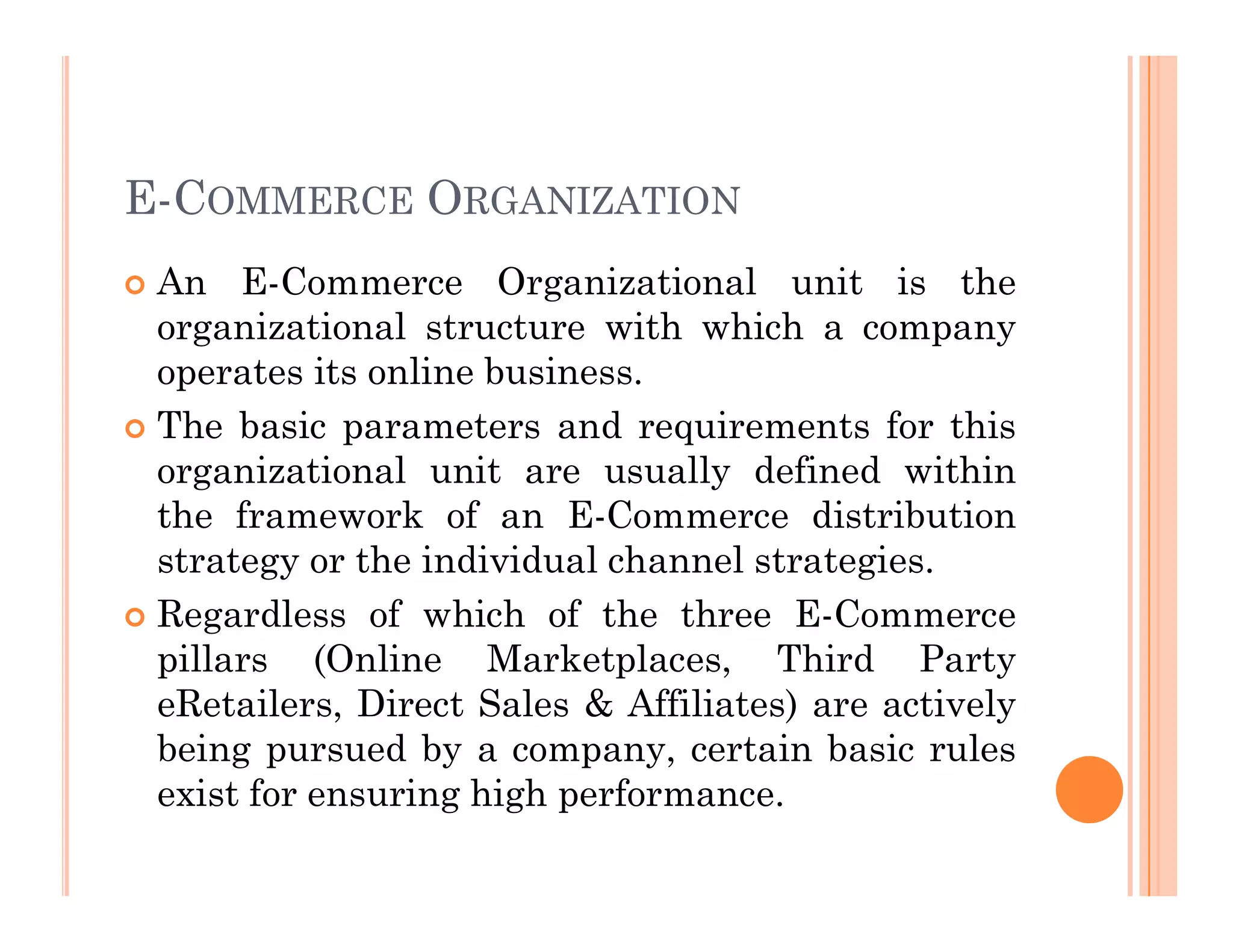 E-COMMERCE ORGANIZATION
 An E-Commerce Organizational unit is the
organizational structure with which a company
operates its online business.
 The basic parameters and requirements for this
organizational unit are usually defined within
organizational unit are usually defined within
the framework of an E-Commerce distribution
strategy or the individual channel strategies.
 Regardless of which of the three E-Commerce
pillars (Online Marketplaces, Third Party
eRetailers, Direct Sales & Affiliates) are actively
being pursued by a company, certain basic rules
exist for ensuring high performance.
 