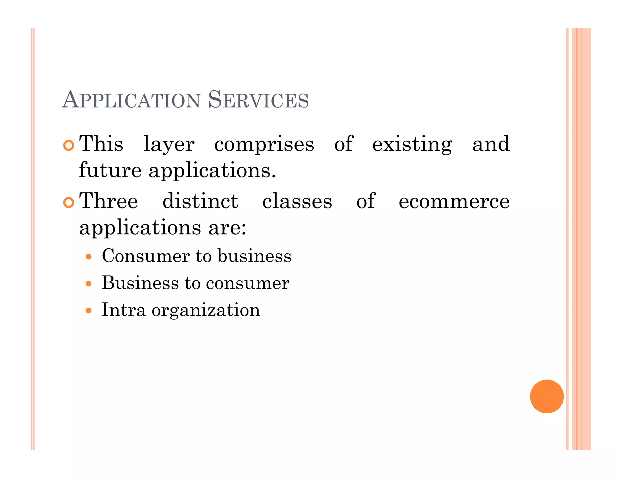APPLICATION SERVICES
 This layer comprises of existing and
future applications.
 Three distinct classes of ecommerce
applications are:
 Consumer to business
 Business to consumer
 Intra organization
 