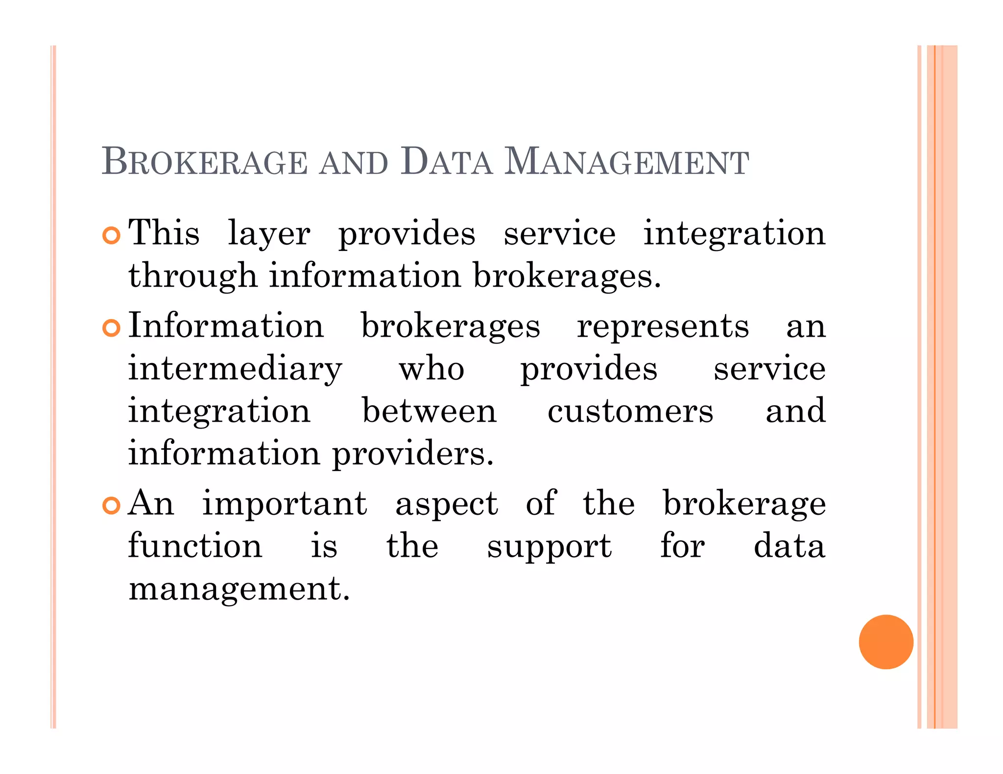 BROKERAGE AND DATA MANAGEMENT
 This layer provides service integration
through information brokerages.
 Information brokerages represents an
intermediary who provides service
integration between customers and
information providers.
 An important aspect of the brokerage
function is the support for data
management.
 
