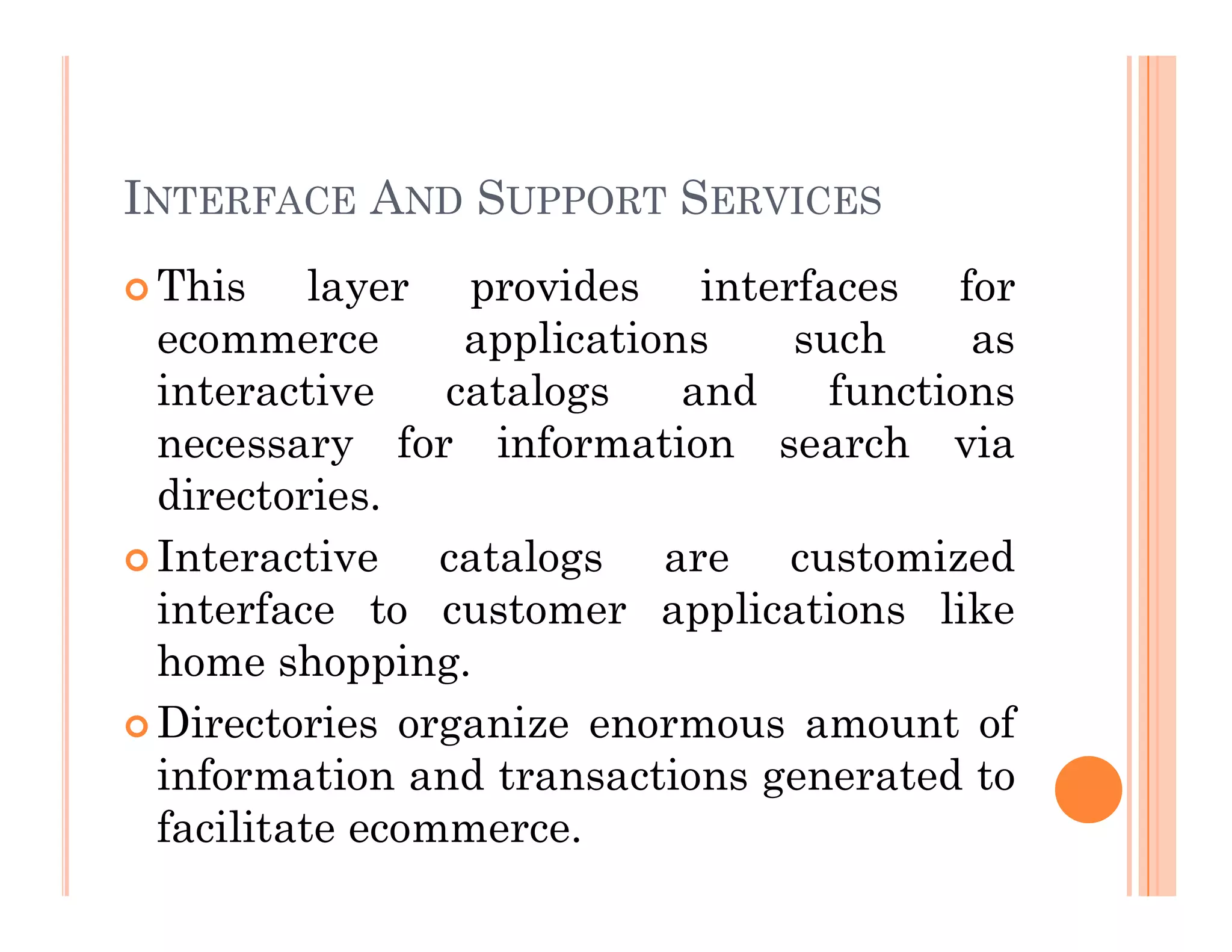INTERFACE AND SUPPORT SERVICES
 This layer provides interfaces for
ecommerce applications such as
interactive catalogs and functions
necessary for information search via
directories.
directories.
 Interactive catalogs are customized
interface to customer applications like
home shopping.
 Directories organize enormous amount of
information and transactions generated to
facilitate ecommerce.
 