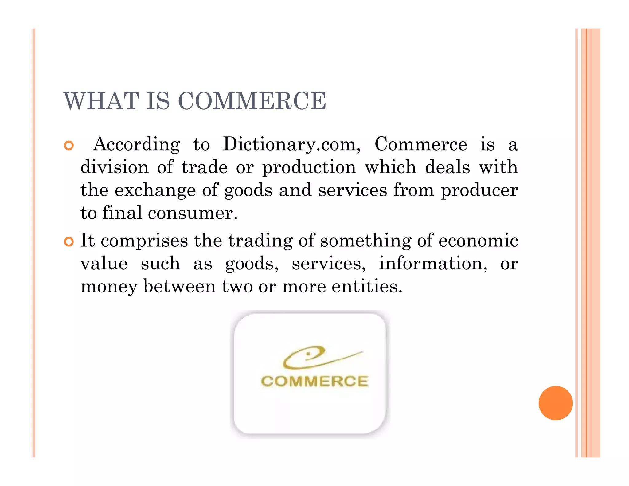 WHAT IS COMMERCE
 According to Dictionary.com, Commerce is a
division of trade or production which deals with
the exchange of goods and services from producer
to final consumer.
 It comprises the trading of something of economic
 It comprises the trading of something of economic
value such as goods, services, information, or
money between two or more entities.
 