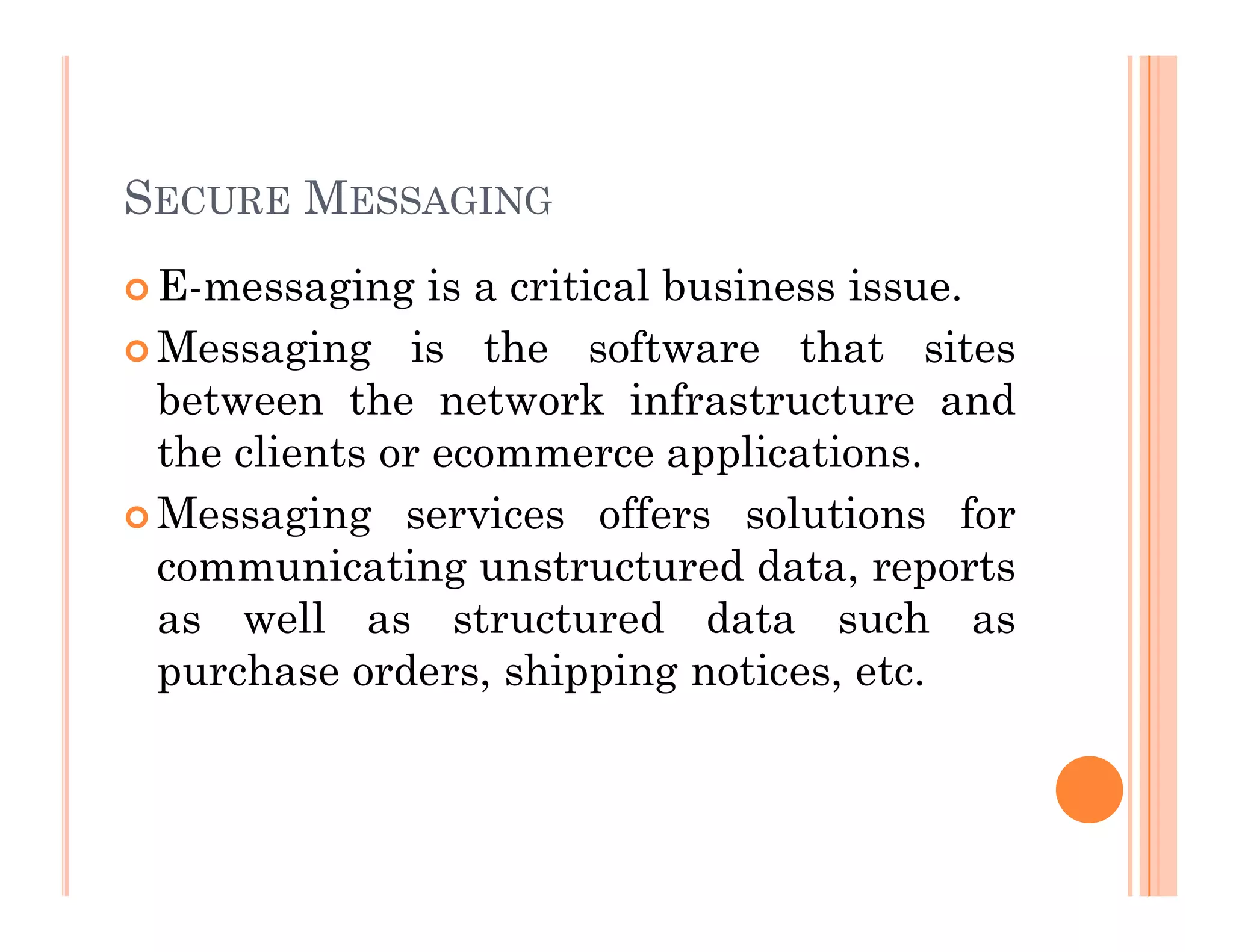 SECURE MESSAGING
 E-messaging is a critical business issue.
 Messaging is the software that sites
between the network infrastructure and
the clients or ecommerce applications.
 Messaging services offers solutions for
communicating unstructured data, reports
as well as structured data such as
purchase orders, shipping notices, etc.
 