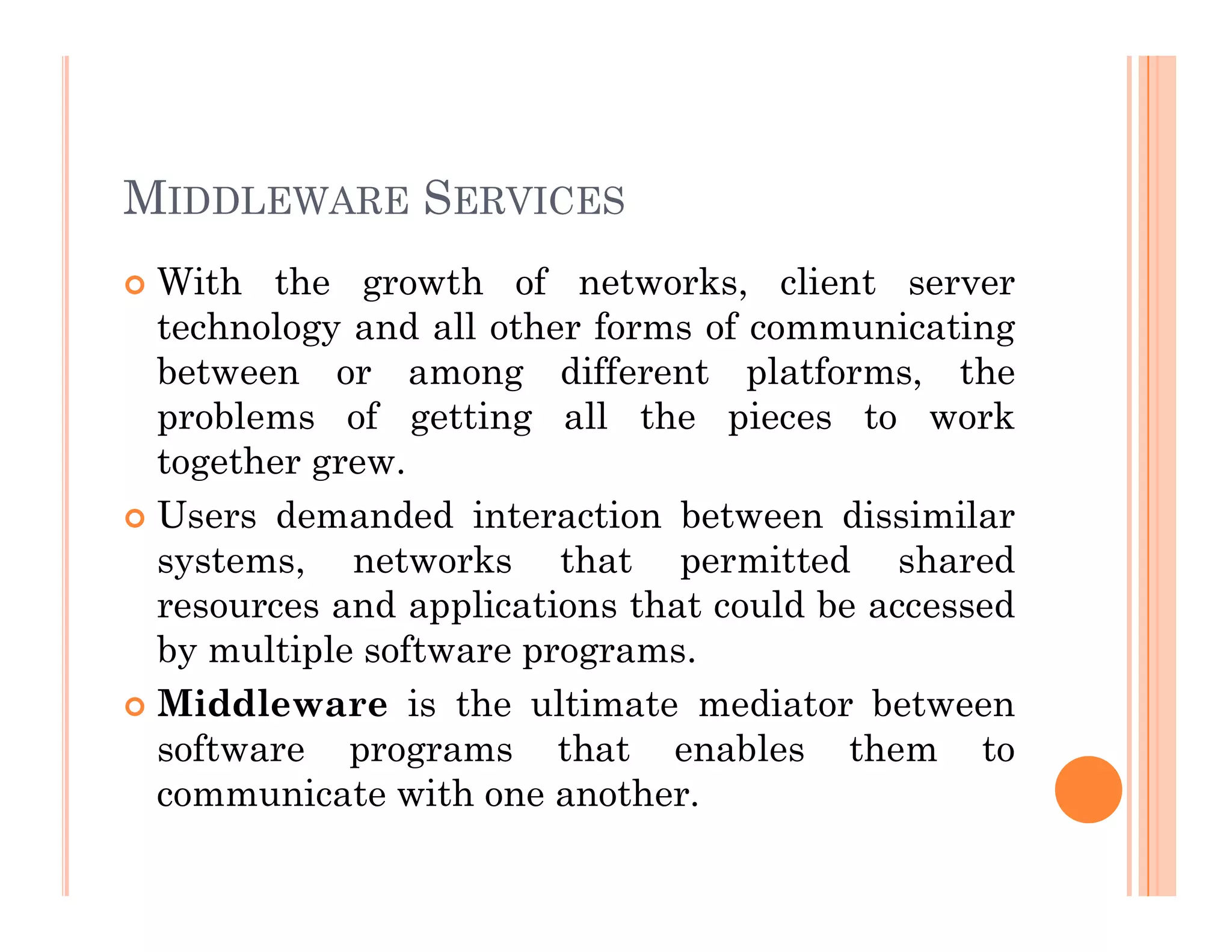 MIDDLEWARE SERVICES
 With the growth of networks, client server
technology and all other forms of communicating
between or among different platforms, the
problems of getting all the pieces to work
together grew.
together grew.
 Users demanded interaction between dissimilar
systems, networks that permitted shared
resources and applications that could be accessed
by multiple software programs.
 Middleware is the ultimate mediator between
software programs that enables them to
communicate with one another.
 