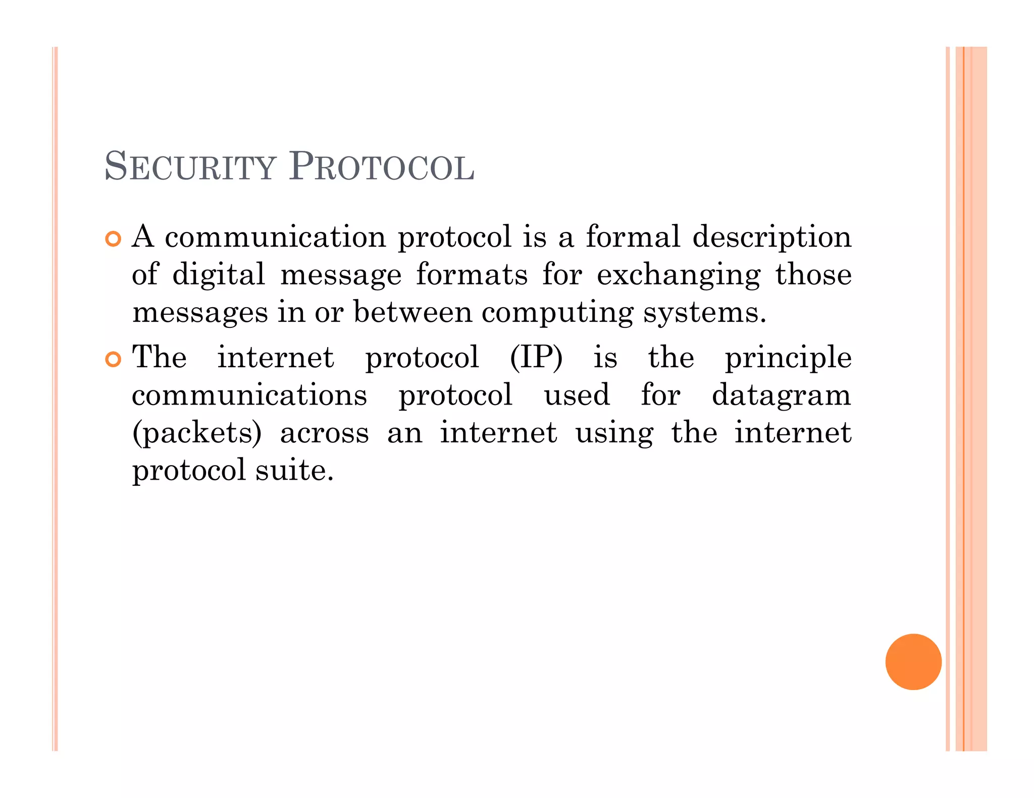 SECURITY PROTOCOL
 A communication protocol is a formal description
of digital message formats for exchanging those
messages in or between computing systems.
 The internet protocol (IP) is the principle
communications protocol used for datagram
communications protocol used for datagram
(packets) across an internet using the internet
protocol suite.
 