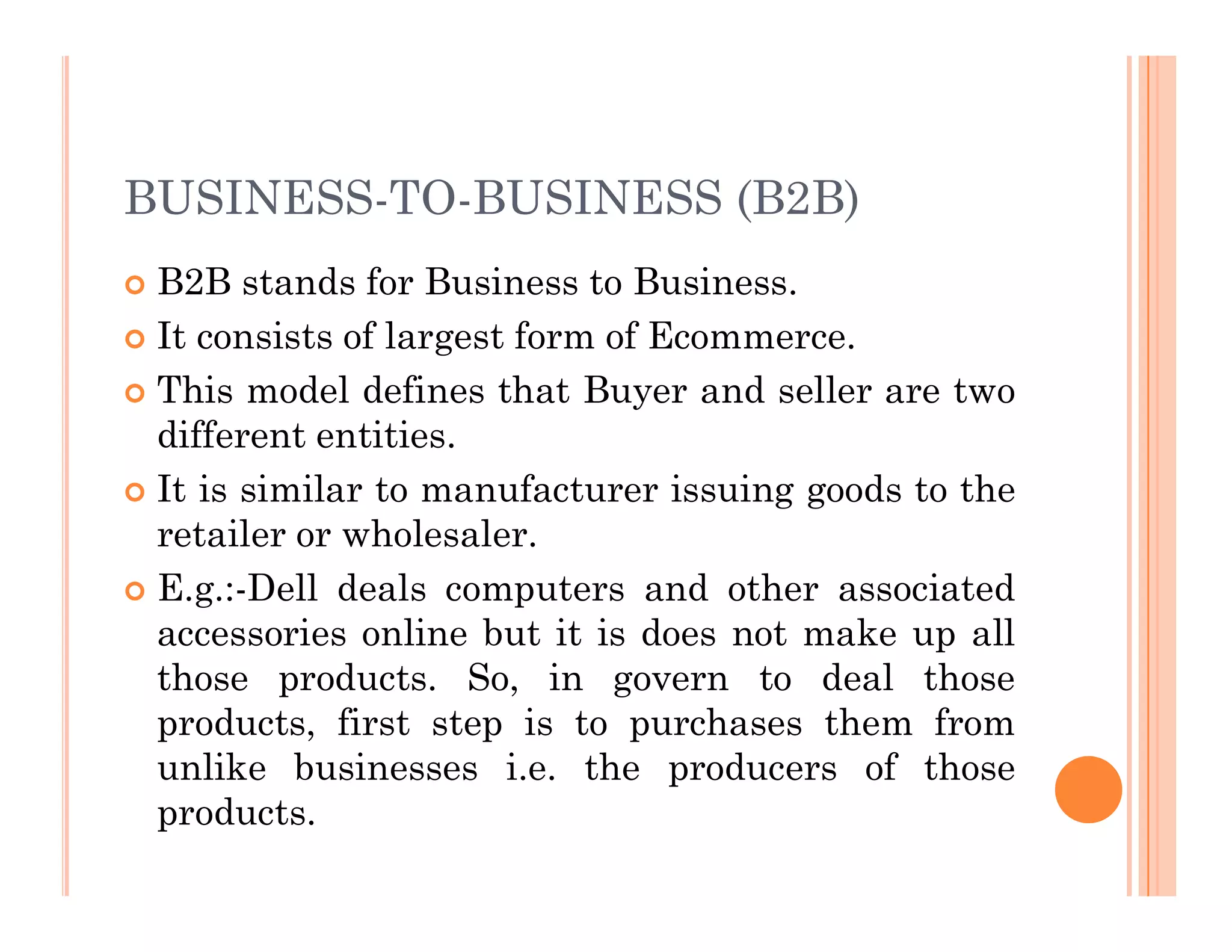 BUSINESS-TO-BUSINESS (B2B)
 B2B stands for Business to Business.
 It consists of largest form of Ecommerce.
 This model defines that Buyer and seller are two
different entities.
It is similar to manufacturer issuing goods to the
 It is similar to manufacturer issuing goods to the
retailer or wholesaler.
 E.g.:-Dell deals computers and other associated
accessories online but it is does not make up all
those products. So, in govern to deal those
products, first step is to purchases them from
unlike businesses i.e. the producers of those
products.
 