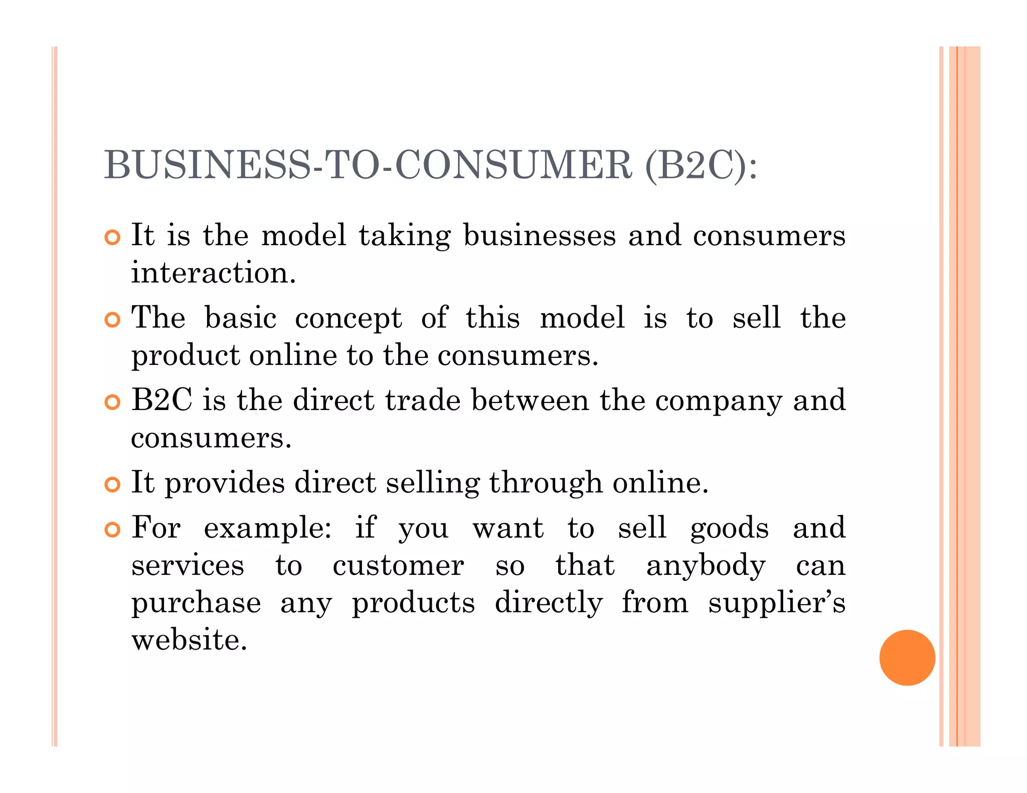 BUSINESS-TO-CONSUMER (B2C):
 It is the model taking businesses and consumers
interaction.
 The basic concept of this model is to sell the
product online to the consumers.
 B2C is the direct trade between the company and
 B2C is the direct trade between the company and
consumers.
 It provides direct selling through online.
 For example: if you want to sell goods and
services to customer so that anybody can
purchase any products directly from supplier’s
website.
 