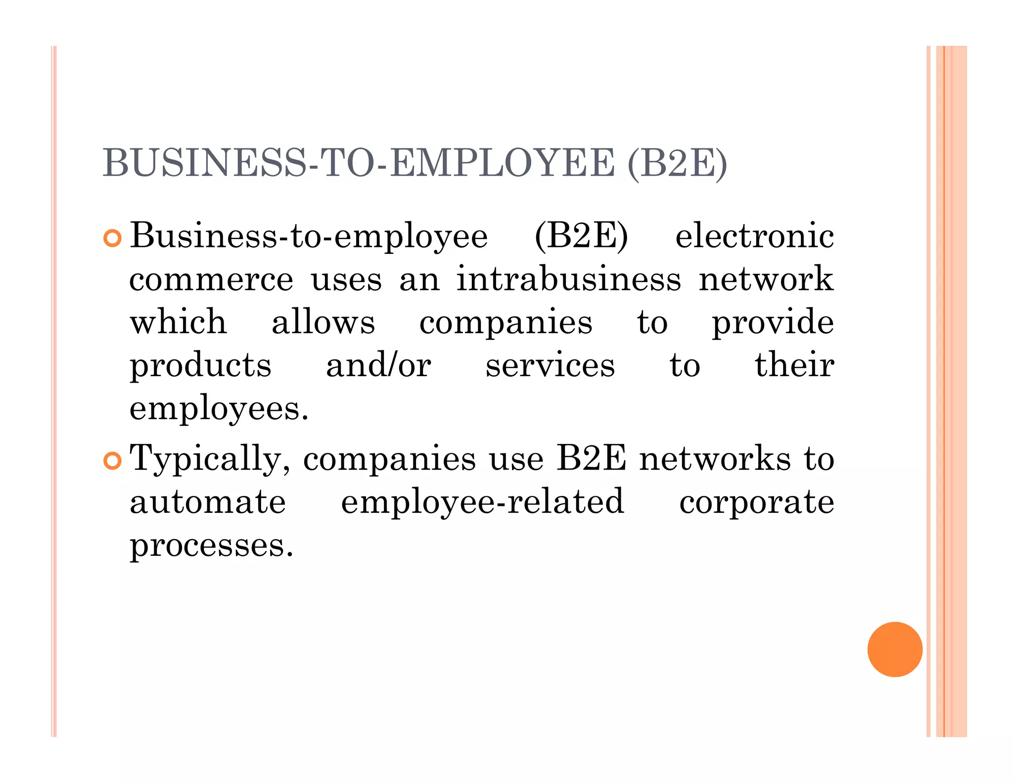 BUSINESS-TO-EMPLOYEE (B2E)
 Business-to-employee (B2E) electronic
commerce uses an intrabusiness network
which allows companies to provide
products and/or services to their
employees.
employees.
 Typically, companies use B2E networks to
automate employee-related corporate
processes.
 
