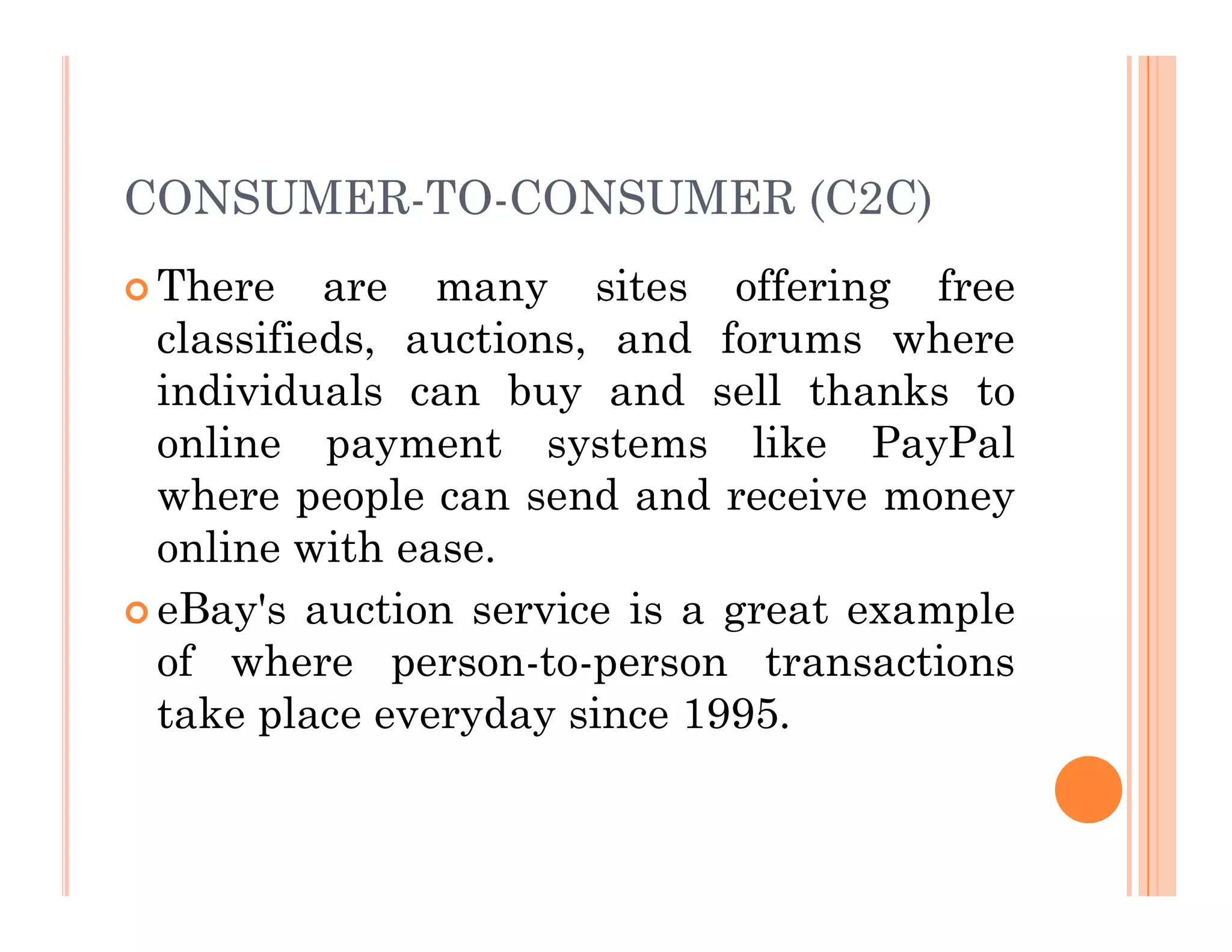 CONSUMER-TO-CONSUMER (C2C)
 There are many sites offering free
classifieds, auctions, and forums where
individuals can buy and sell thanks to
online payment systems like PayPal
where people can send and receive money
where people can send and receive money
online with ease.
 eBay's auction service is a great example
of where person-to-person transactions
take place everyday since 1995.
 