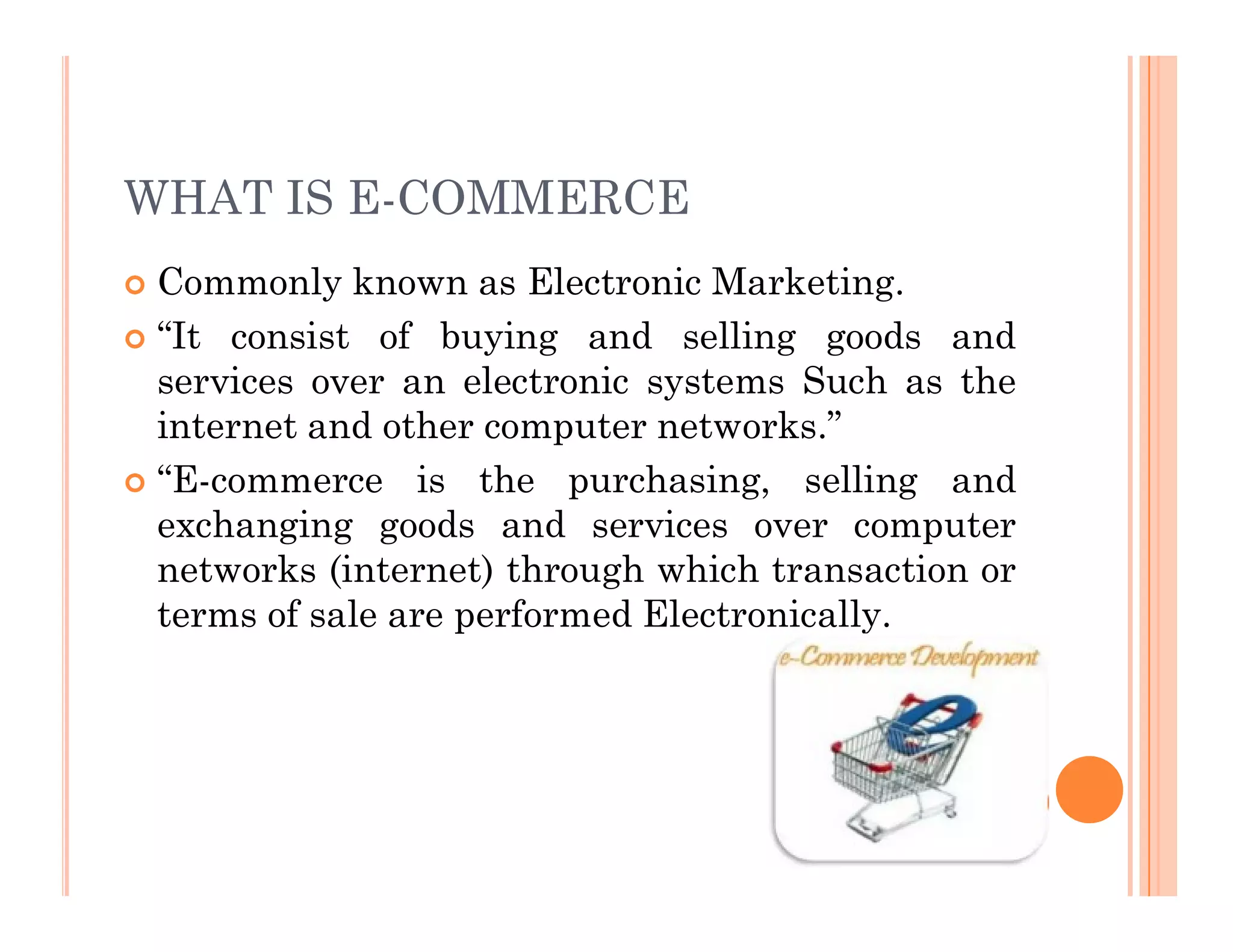 WHAT IS E-COMMERCE
 Commonly known as Electronic Marketing.
 “It consist of buying and selling goods and
services over an electronic systems Such as the
internet and other computer networks.”
 “E-commerce is the purchasing, selling and
 “E-commerce is the purchasing, selling and
exchanging goods and services over computer
networks (internet) through which transaction or
terms of sale are performed Electronically.
 
