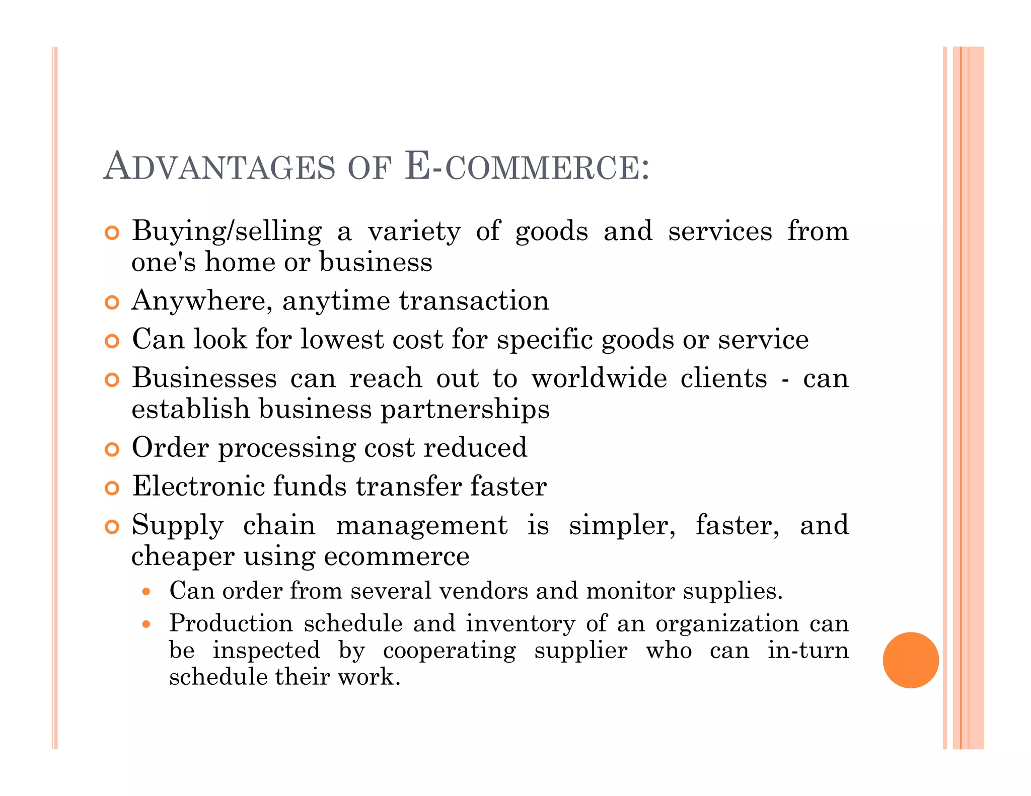 ADVANTAGES OF E-COMMERCE:
 Buying/selling a variety of goods and services from
one's home or business
 Anywhere, anytime transaction
 Can look for lowest cost for specific goods or service
 Businesses can reach out to worldwide clients - can
establish business partnerships
establish business partnerships
 Order processing cost reduced
 Electronic funds transfer faster
 Supply chain management is simpler, faster, and
cheaper using ecommerce
 Can order from several vendors and monitor supplies.
 Production schedule and inventory of an organization can
be inspected by cooperating supplier who can in-turn
schedule their work.
 