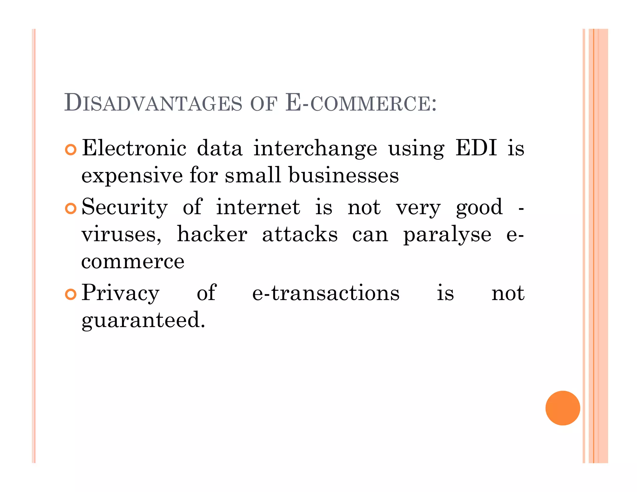 DISADVANTAGES OF E-COMMERCE:
 Electronic data interchange using EDI is
expensive for small businesses
 Security of internet is not very good -
viruses, hacker attacks can paralyse e-
commerce
 Privacy of e-transactions is not
guaranteed.
 
