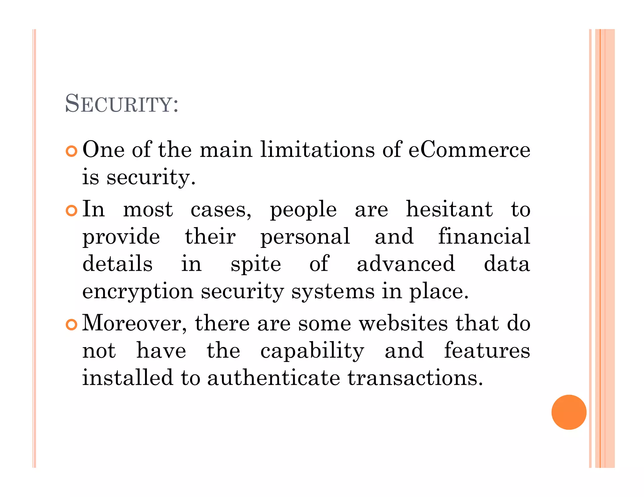 SECURITY:
 One of the main limitations of eCommerce
is security.
 In most cases, people are hesitant to
provide their personal and financial
details in spite of advanced data
encryption security systems in place.
 Moreover, there are some websites that do
not have the capability and features
installed to authenticate transactions.
 