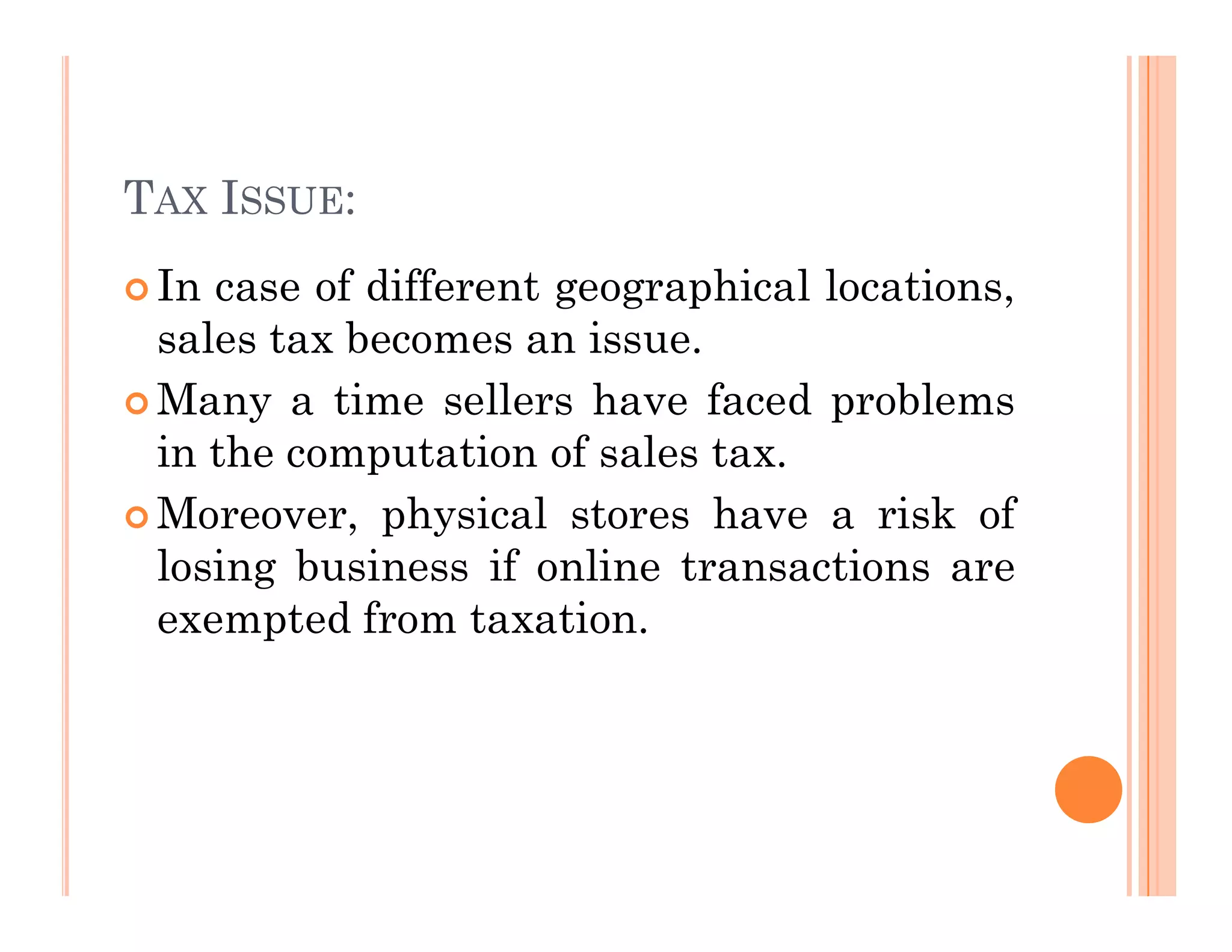 TAX ISSUE:
 In case of different geographical locations,
sales tax becomes an issue.
 Many a time sellers have faced problems
in the computation of sales tax.
 Moreover, physical stores have a risk of
losing business if online transactions are
exempted from taxation.
 