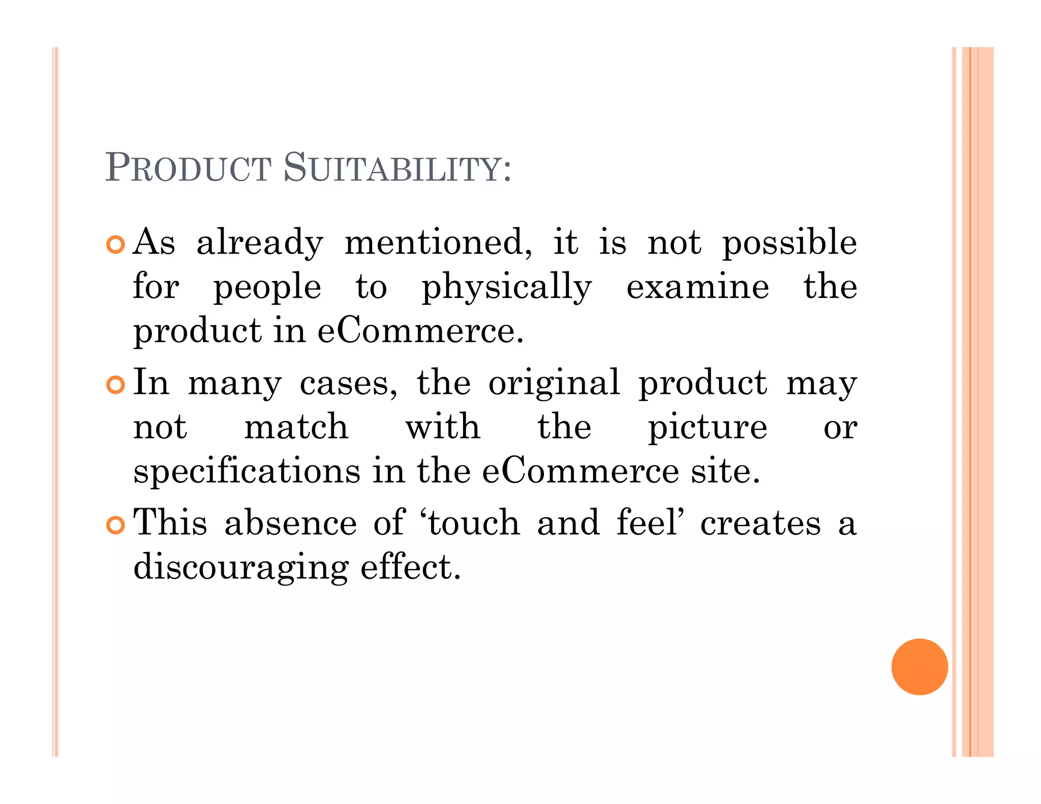 PRODUCT SUITABILITY:
 As already mentioned, it is not possible
for people to physically examine the
product in eCommerce.
 In many cases, the original product may
not match with the picture or
specifications in the eCommerce site.
 This absence of ‘touch and feel’ creates a
discouraging effect.
 