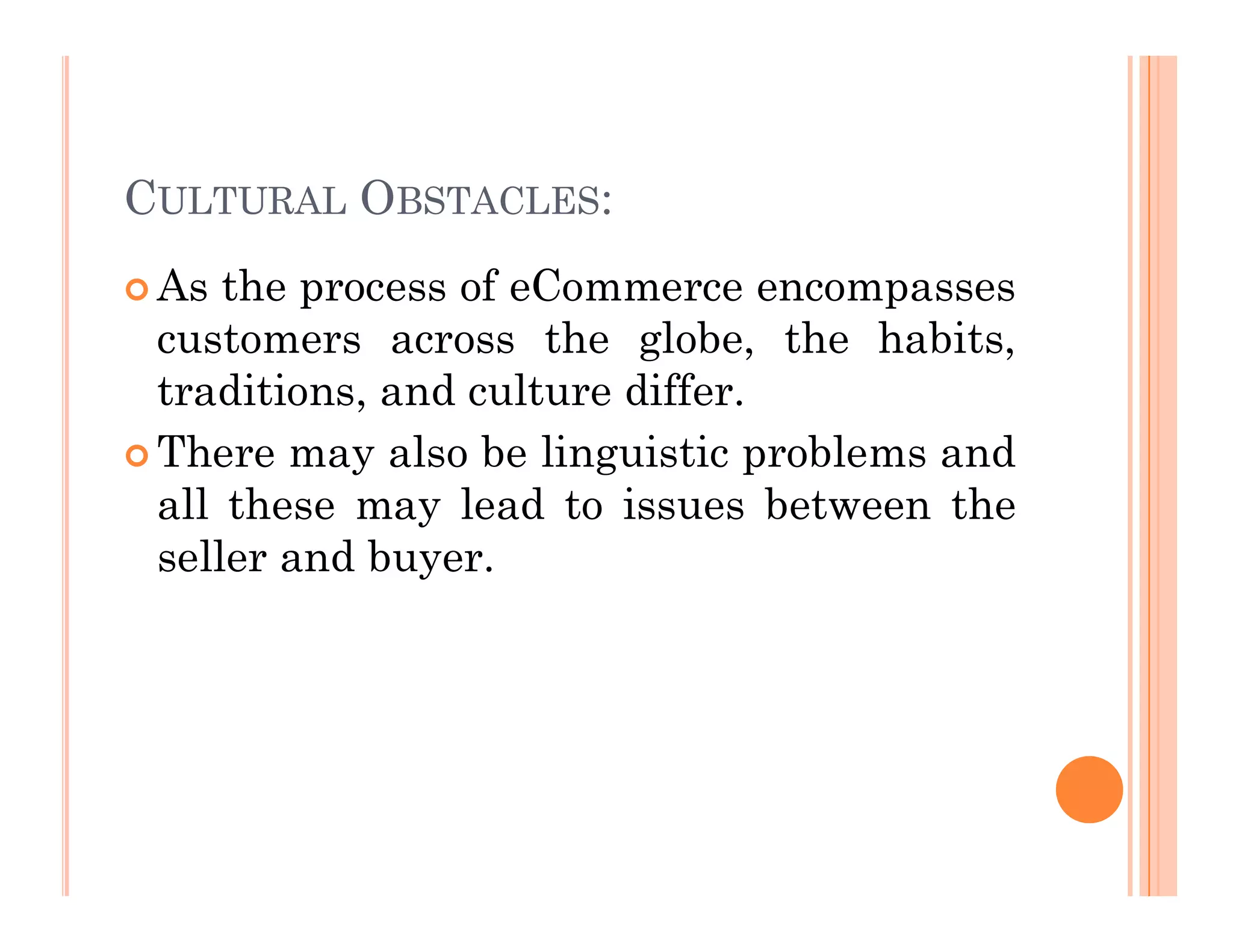 CULTURAL OBSTACLES:
 As the process of eCommerce encompasses
customers across the globe, the habits,
traditions, and culture differ.
 There may also be linguistic problems and
all these may lead to issues between the
seller and buyer.
 