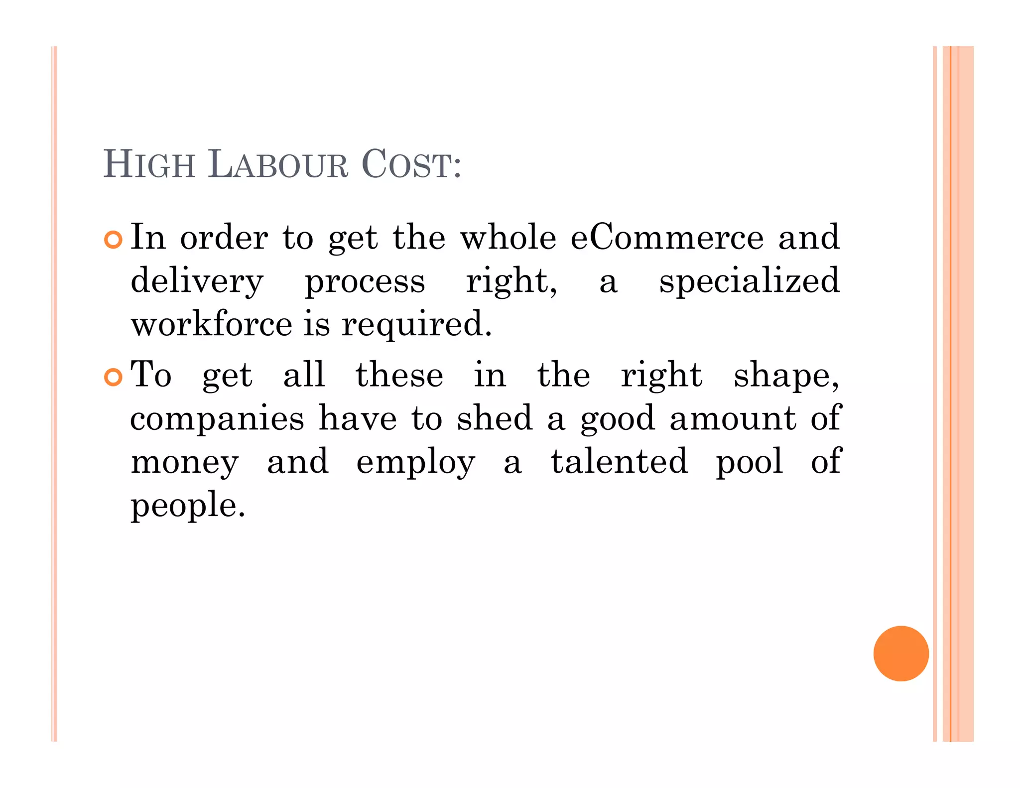 HIGH LABOUR COST:
 In order to get the whole eCommerce and
delivery process right, a specialized
workforce is required.
 To get all these in the right shape,
companies have to shed a good amount of
money and employ a talented pool of
people.
 