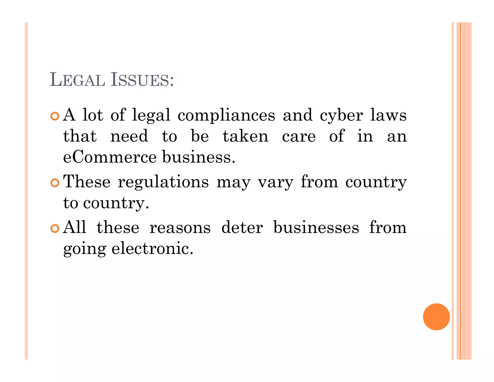 LEGAL ISSUES:
 A lot of legal compliances and cyber laws
that need to be taken care of in an
eCommerce business.
 These regulations may vary from country
to country.
 All these reasons deter businesses from
going electronic.
 
