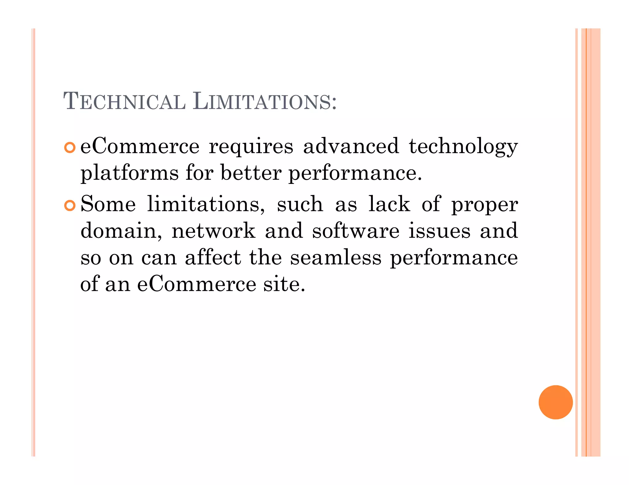 TECHNICAL LIMITATIONS:
 eCommerce requires advanced technology
platforms for better performance.
 Some limitations, such as lack of proper
domain, network and software issues and
so on can affect the seamless performance
of an eCommerce site.
 