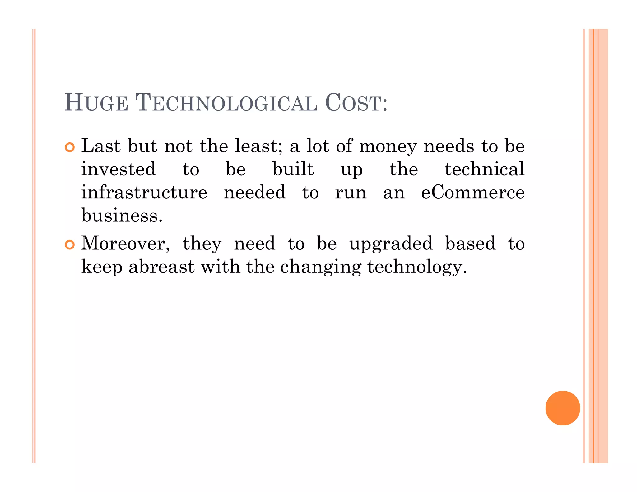 HUGE TECHNOLOGICAL COST:
 Last but not the least; a lot of money needs to be
invested to be built up the technical
infrastructure needed to run an eCommerce
business.
 Moreover, they need to be upgraded based to
 Moreover, they need to be upgraded based to
keep abreast with the changing technology.
 