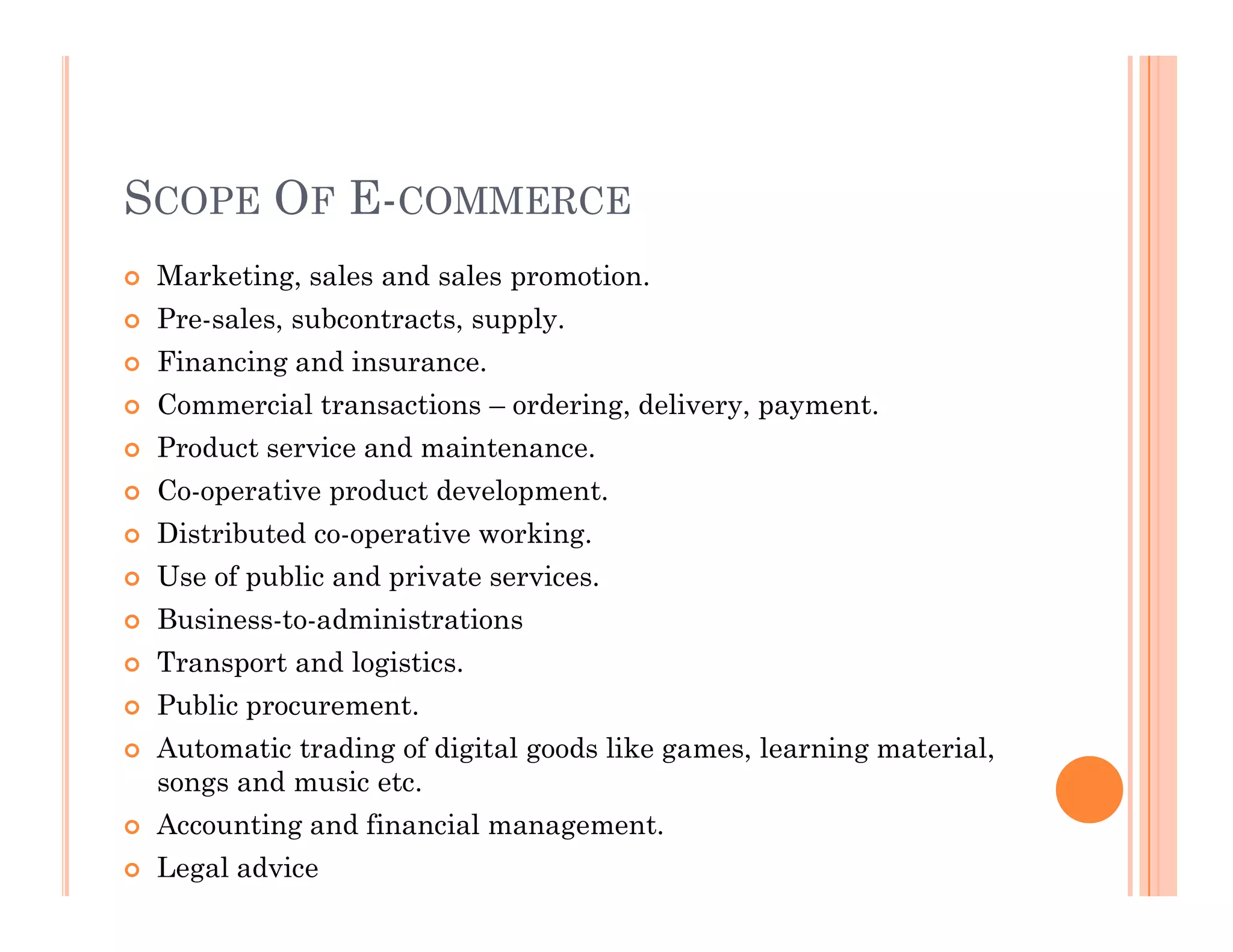 SCOPE OF E-COMMERCE
 Marketing, sales and sales promotion.
 Pre-sales, subcontracts, supply.
 Financing and insurance.
 Commercial transactions – ordering, delivery, payment.
 Product service and maintenance.
Co-operative product development.
 Co-operative product development.
 Distributed co-operative working.
 Use of public and private services.
 Business-to-administrations
 Transport and logistics.
 Public procurement.
 Automatic trading of digital goods like games, learning material,
songs and music etc.
 Accounting and financial management.
 Legal advice
 