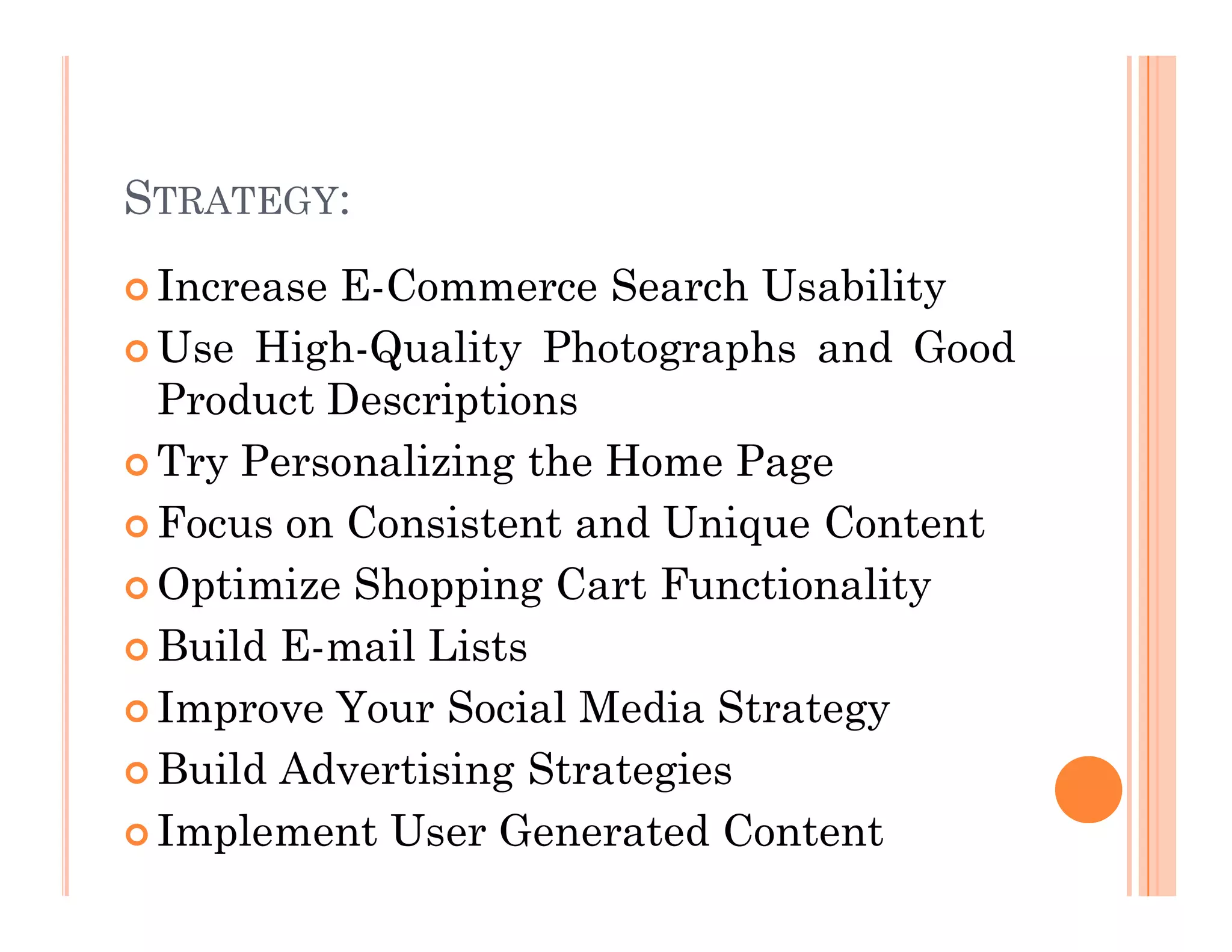 STRATEGY:
 Increase E-Commerce Search Usability
 Use High-Quality Photographs and Good
Product Descriptions
 Try Personalizing the Home Page
 Try Personalizing the Home Page
 Focus on Consistent and Unique Content
 Optimize Shopping Cart Functionality
 Build E-mail Lists
 Improve Your Social Media Strategy
 Build Advertising Strategies
 Implement User Generated Content
 
