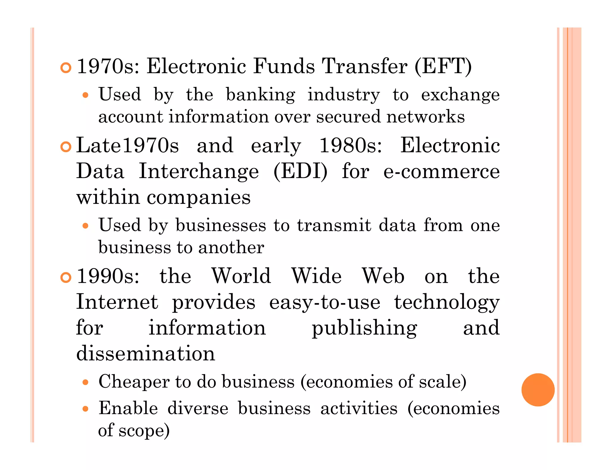  1970s: Electronic Funds Transfer (EFT)
 Used by the banking industry to exchange
account information over secured networks
 Late1970s and early 1980s: Electronic
Data Interchange (EDI) for e-commerce
within companies
 Used by businesses to transmit data from one
business to another
 1990s: the World Wide Web on the
Internet provides easy-to-use technology
for information publishing and
dissemination
 Cheaper to do business (economies of scale)
 Enable diverse business activities (economies
of scope)
 