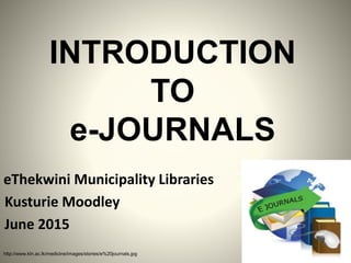 INTRODUCTION
TO
e-JOURNALS
Kusturie Moodley
June 2015
http://www.kln.ac.lk/medicine/images/stories/e%20journals.jpg
eThekwini Municipality Libraries
 