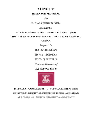A REPORT ON
                   RESEARCH PROPOSAL
                                For
                   E - MARKETING IN INDIA
                           Submitted to
    INDUKAKA IPCOWALA INSTITUTE OF MANAGEMENT (I2IM)

CHAROTAR UNIVERSITY OF SCIENCE AND TECHNOLOGY (CHARUSAT)

                             CHANGA

                           Prepared by
                       ROBIN CHRISTIAN
                       ID No.: 11PGDM003
                       PGDM QUARTER-3
                      Under the Guidance of
                       DR.GOVIND DAVE




  INDUKAKA IPCOWALA INSTITUTE OF MANAGEMENT (I2IM)
 CHAROTAR UNIVERSITY OF SCIENCE AND TECHNOL (CHARUSAT)
     AT. & PO. CHANGA – 388 421 TA: PETLAD DIST. ANAND, GUJARAT
 